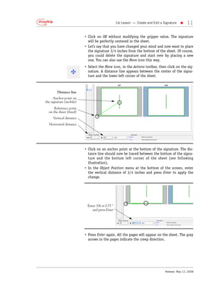 1st Lesson — Create and Edit a Signature   •    11

                         • Click on OK without modifying the gripper value. The signature
                           will be perfectly centered in the sheet.
                         • Let’s say that you have changed your mind and now want to place
                           the signature 3/4 inches from the bottom of the sheet. Of course,
                           you could delete the signature and start over by placing a new
                           one. You can also use the Move icon this way.
                         • Select the Move icon, in the Actions toolbar, then click on the sig-
                           nature. A distance line appears between the center of the signa-
                           ture and the lower-left corner of the sheet.



        Distance line
      Anchor point on
the signature (mobile)
      Reference point
  on the sheet (fixed)
     Vertical distance
  Horizontal distance




                         • Click on an anchor point at the bottom of the signature. The dis-
                           tance line should now be traced between the bottom of the signa-
                           ture and the bottom left corner of the sheet (see following
                           illustration).
                         • In the Object Position menu at the bottom of the screen, enter
                           the vertical distance of 3/4 inches and press Enter to apply the
                           change.




                           Enter 3/4 or 0.75 "
                              and press Enter




                         • Press Enter again. All the pages will appear on the sheet. The gray
                           arrows in the pages indicate the creep direction.




                                                                                 Release: May 12, 2008
 