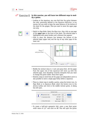 12     •    Tutorial



      ✐ Exercise 6      In this exercise, you will learn two different ways to mod-
                        ify a gutter.
                        • Looking at the signature, you now find that the gutter between
                          the rows, previously defined in the Signature Definition, is too
                          narrow, but you wish to keep the same distance at the bottom of
                          the sheet for the gripper. Thus you want to move the upper page
                          row only.

                        • Switch to Page Mode. Select the Move icon, then click on any page
                          of the upper row on the front of the sheet. The selected page is
                          highlighted with green borders and a distance line appears.
                        • Click to place the distance line between the bottom of the
                          selected page (upper row) and the top of any other page of the
                          lower row.




                                   Enter 1”
                             and press Enter




                        • Modify the vertical value to 1 inch and press Enter. All the pages
                          from the upper row of the signature will move up with the
                          selected page, since DynaStrip correctly interprets that you want
                          to change the gutter width. Press Enter again.
                        • However, keep in mind that all the pages are independent and it is
                          also possible to move a single page freely within a signature.

                        • There is a faster way to modify a gutter, using the Gutters icon. In
                          Page Mode or in Signature Mode, select the Gutters icon in the
                          Actions toolbar and click in the middle vertical gutter. A dialog
                          box will open.




                        • To create a half-inch symmetric fold, enter a new Total gutter
                          width value of 1/2” and click on OK. This will split the gutter


Release: May 12, 2008
 