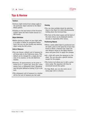 14     •    Tutorial



Tips & Review
 Toolbars
 •Actions (right-vertical bar) always apply to
  the particular object selected in the Object        Viewing
  Modes palette.                                      •You can view multiple sheets by selecting
 •Clicking on the last button of the Functions         them in the Sheet List while simultaneously
  toolbar opens the User’s Guide manual in a           holding down the Command key.
  PDF format.                                         •The front of the sheet (gray) and the back of
 Object Definition                                     the sheet (blue) can be displayed simulta-
                                                       neously or separately (View menu).
 •Before placing an object on your light table,
  it is easier to define its parameters before-       Positioning Objects
  hand. But you can also modify any existing          •While a newly added object is positioned over
  object using the Edit action.                        the sheet, press on the space bar of your key-
 Units of Measure                                      board to obtain a distance line. Enter the
                                                       new distance values in the Object Position
 •You can choose a default unit of measure for         menu and press Enter to apply the changes.
  all future jobs in the Preferences menu. This
  default can be changed for a single job, but        •Alt + click will center the signature on the
  only at its creation, in the Job Definition          sheet. You can also give a specific bottom
  window.                                              margin for the gripper.

 •However, all measurements can be given in           •The Gutters tool allows you to edit a gutter
  inches (in or "), points (pt), picas (pc), centi-    value easily. The signature will then be
  meters (cm) or millimeters (mm). DynaStrip           recentered around this gutter.
  uses the point defined as having 72 pt to one       •In Page Mode, you can also move one or
  inch.                                                many page rows or columns.
 •The subsequent unit of measure in a window
  will be the unit of measure you last used.




Release: May 12, 2008
 