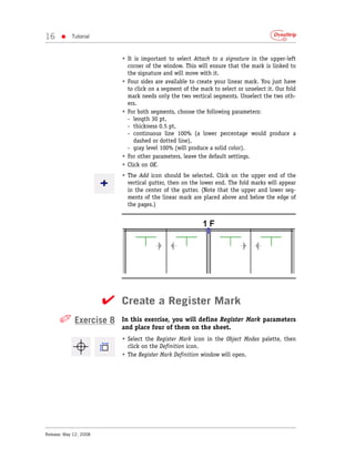16     •    Tutorial



                           • It is important to select Attach to a signature in the upper-left
                             corner of the window. This will ensure that the mark is linked to
                             the signature and will move with it.
                           • Four sides are available to create your linear mark. You just have
                             to click on a segment of the mark to select or unselect it. Our fold
                             mark needs only the two vertical segments. Unselect the two oth-
                             ers.
                           • For both segments, choose the following parameters:
                             - length 30 pt,
                             - thickness 0.5 pt,
                             - continuous line 100% (a lower percentage would produce a
                                dashed or dotted line),
                             - gray level 100% (will produce a solid color).
                           • For other parameters, leave the default settings.
                           • Click on OK.
                           • The Add icon should be selected. Click on the upper end of the
                             vertical gutter, then on the lower end. The fold marks will appear
                             in the center of the gutter. (Note that the upper and lower seg-
                             ments of the linear mark are placed above and below the edge of
                             the pages.)




                        ✔ Create a Register Mark
      ✐ Exercise 8         In this exercise, you will define Register Mark parameters
                           and place four of them on the sheet.
                           • Select the Register Mark icon in the Object Modes palette, then
                             click on the Definition icon.
                           • The Register Mark Definition window will open.




Release: May 12, 2008
 
