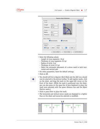 2nd Lesson — Create a Register Mark   •     17




• Enter the following values:
  - Length of cross segments: 18 pt
  - Thickness of cross segments: 0.5 pt
  - Radius of circle: 9 pt
  - Thickness of circle: 0.5 pt
  - Select the automatic placement of a mirror mark in both hori-
     zontal and vertical axis
• For other parameters, leave the default settings.
• Click on OK.
• You should still be in Register Mark Mode and the Add icon should
  now be selected in the Actions toolbar. To add register marks, click
  on the sheet, and drag the mark on the upper-left corner on the
  front of the sheet. (While the mark is positioned over the sheet,
  you can also press on the space bar of your keyboard to place the
  mark more precisely with the green distance line and the Object
  Position menu.)
• Click or press Enter to place the mark.
• The horizontal and vertical mirror marks are displayed in a lighter
  blue on the sheet and cannot be selected or modified.




                                                   Release: May 12, 2008
 
