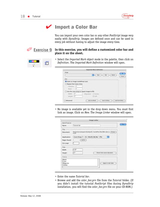18     •    Tutorial



                        ✔ Import a Color Bar
                           You can import your own color bar or any other PostScript image very
                           easily with DynaStrip. Images are defined once and can be used in
                           every job without having to adjust the image every time.


      ✐ Exercise 9         In this exercise, you will define a customized color bar and
                           place it on the sheet.

                           • Select the Imported Mark object mode in the palette, then click on
                             Definition. The Imported Mark Definition window will open.




                           • No image is available yet in the drop down menu. You must first
                             link an image. Click on New. The Image Linker window will open.




                           • Enter the name Tutorial bar.
                           • Browse and add the color_bar.prn file from the Tutorial folder. (If
                             you didn’t install the tutorial PostScript files during DynaStrip
                             installation, you will find the color_bar.prn file on your CD-ROM.)


Release: May 12, 2008
 