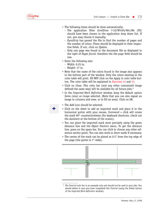 2nd Lesson — Import a Color Bar          •     19

• The following items should be done automatically:
  - The application filter CorelDraw 7-10/Win95/98+/Me (PS)
     should have been chosen in the application drop down list. If
     not, you may choose it manually.
  - DynaStrip has parsed the file to find the number of pages and
     the number of colors. These should be displayed in their respec-
     tive fields. If not, click on Update.
  - Only one page was found in the document file as displayed to
     the right of Pages found, therefore the Use page field should be
     one.
• Enter the following size:
  - Width: 0.25 in.
  - Height: 17 in.
• Note that the name of the colors found in the image also appears
  in the bottom part of the window. Only the colors existing in the
  color table will print. DO NOT click on the Apply to color table but-
  ton. The color table will be explained in Exercises 14 and 15.
• Click on Close. This color bar (and any other customized image
  defined the same way) will be available for all future jobs.*
• In the Imported Mark Definition window, keep the default option
  Same (size) as image selected. (Note that you can also repeat an
  image in columns and rows, or to fill an area). Click on OK.
• The Add icon should be selected.
• Click on the sheet to add an imported mark and place it in the
  horizontal gutter with your mouse. Command + click will rotate
  the mark 90° counterclockwise (for keyboard shortcuts, check out
  the Assistant at the bottom of the screen).
• You can place the imported mark more precisely using the green
  distance line and the Object Position menu. To get the distance
  line, press on the space bar. You can click to choose any other ref-
  erence anchor point. You can also work in Zoom mode if necessary.
• The center of the mark can be placed at 0.5" from the top edge of
  the page (the gutter is 1" wide).




* The Tutorial color bar is an example only and should not be used in your jobs. You
  should delete it once you have completed this Tutorial (using the Delete button
  of the Imported Mark Definition window).



                                                              Release: May 12, 2008
 