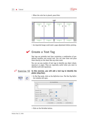 20     •    Tutorial



                           • When the color bar is placed, press Enter.




                           • An imported image could need a page adjustment before printing.



                        ✔ Create a Text Tag
                           Text tags are printable text lines containing a combination of pre-
                           defined variables and normal text. You can view them and place
                           them directly on the sheet like any other mark.
                           You can use any number of text tags to identify any object (sheet,
                           signature or page). They are especially useful when you want to
                           identify multi-web signatures.

    ✐ Exercise 10          In this exercise, you will add a text tag to identify the
                           plates (slug line).
                           • In Text Tag mode, click on the Definition icon. The Text Tag Defini-
                             tion window will open.




                           • Click on the Variables button.


Release: May 12, 2008
 