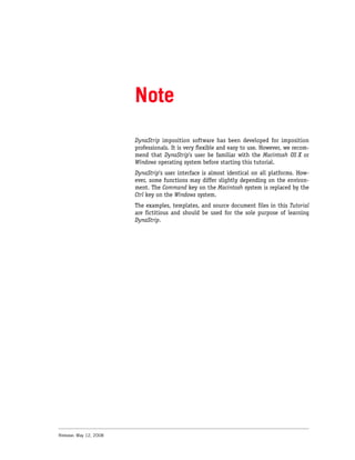 Note
                        DynaStrip imposition software has been developed for imposition
                        professionals. It is very flexible and easy to use. However, we recom-
                        mend that DynaStrip’s user be familiar with the Macintosh OS X or
                        Windows operating system before starting this tutorial.
                        DynaStrip's user interface is almost identical on all platforms. How-
                        ever, some functions may differ slightly depending on the environ-
                        ment. The Command key on the Macintosh system is replaced by the
                        Ctrl key on the Windows system.
                        The examples, templates, and source document files in this Tutorial
                        are fictitious and should be used for the sole purpose of learning
                        DynaStrip.




Release: May 12, 2008
 