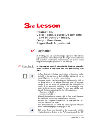 3rd Lesson
                Pagination,
                Color Table, Source Documents
                 and Imposition Index,
                Output Functions,
                Page/Mark Adjustment


          ✔ Pagination
                In DynaStrip, you can paginate multiple signatures with different
                pagination styles within the same job. You simply have to define and
                link pagination sequences to your signatures, give them a folding
                template and apply the pagination to the entire job.


✐ Exercise 11   In this exercise, you will paginate the signature manually,
                rotate the head of the pages, and save your folding tem-
                plate.
                • In Page Mode, select the Page numbers icon in the Actions toolbar
                  and click on the first page on the front of the signature. A pop-up
                  menu will prompt you to enter a page number.
                • Enter page number 5 and press Enter on the keyboard or click on
                  the Apply button in the window. The front page will bear page
                  number 5 and the verso will automatically be paginated with
                  number 6 (the automatic pagination of the verso can be unse-
                  lected in the Preferences menu). The next page will be high-
                  lighted. Continue paginating with the following pattern:
                  - Upper row: 5, 12, 13, 4
                  - Lower row: 8, 9, 16, 1
                • When all the numbers are entered, click on Close to exit the menu.
                  The pagination pattern now appears in your signature.
                • You must also change the orientation of the upper page row. The T
                  indicates the top of the pages.
                • Hold down Command and select the upper page row with your
                  mouse. The selected pages are displayed in red.

                • Click on the Rotate icon. Each click of the mouse rotates with the
                  rotation increment defined in the Preferences menu. If the 90°


                                                                   Release: May 12, 2008
 