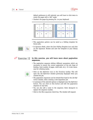 24     •    Tutorial



                          default preference is still selected, you will have to click twice to
                          rotate the pages with a 180° angle.
                        • Unselect the pages by pressing Esc. on your keyboard.




                        • This pagination pattern can be saved as a folding template for
                          future jobs.
                        • In Signature Mode, select the Save Folding Template icon and click
                          on the signature. Browse and save the template in your library
                          folder.




    ✐ Exercise 12       In this exercise, you will learn more about pagination
                        sequences.
                        • The pagination sequence defines different parameters which are
                          necessary to ensure the correct pagination of the job (type of
                          binding, total number of pages, multi-web, etc.). It is also neces-
                          sary for collating marks.
                        • Click on the Definition icon in the Functions toolbar. This will
                          open the Job Definition window previously displayed when you
                          created the job.
                        • The pagination sequences can be entered first hand in the Job Def-
                          inition window, when creating a new imposition job.
                        • A summary of the selected options is displayed near the Definition
                          button. You can click on this button and edit the pagination
                          sequence at any time.
                        • You can also add a name to the sequence. Enter Dynagram to
                          replace the sequence number.
                        • Click in the More sequences check box. The window will expand.




Release: May 12, 2008
 
