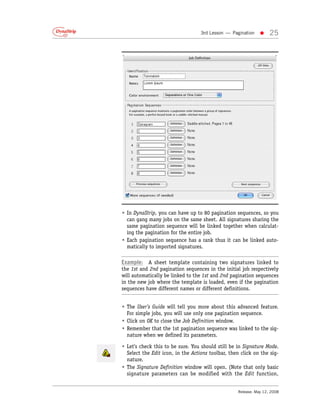 3rd Lesson — Pagination   •     25




• In DynaStrip, you can have up to 80 pagination sequences, so you
  can gang many jobs on the same sheet. All signatures sharing the
  same pagination sequence will be linked together when calculat-
  ing the pagination for the entire job.
• Each pagination sequence has a rank thus it can be linked auto-
  matically to imported signatures.

Example: A sheet template containing two signatures linked to
the 1st and 2nd pagination sequences in the initial job respectively
will automatically be linked to the 1st and 2nd pagination sequences
in the new job where the template is loaded, even if the pagination
sequences have different names or different definitions.


• The User’s Guide will tell you more about this advanced feature.
  For simple jobs, you will use only one pagination sequence.
• Click on OK to close the Job Definition window.
• Remember that the 1st pagination sequence was linked to the sig-
  nature when we defined its parameters.

• Let’s check this to be sure. You should still be in Signature Mode.
  Select the Edit icon, in the Actions toolbar, then click on the sig-
  nature.
• The Signature Definition window will open. (Note that only basic
  signature parameters can be modified with the Edit function,


                                                   Release: May 12, 2008
 