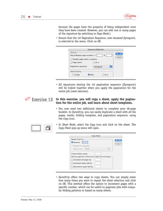 26     •    Tutorial



                          because the pages have the property of being independent once
                          they have been created. However, you can edit one or many pages
                          of the signature by switching to Page Mode.)
                        • Ensure that the 1st Pagination Sequence, now renamed Dynagram,
                          is selected in the menu. Click on OK.




                        • All signatures sharing the 1st pagination sequence (Dynagram)
                          will be linked together when you apply the pagination for the
                          entire job (next exercise).


    ✐ Exercise 13       In this exercise, you will copy a sheet, apply the pagina-
                        tion for the entire job, and learn about sheet templates.
                        • You now need two additional sheets to complete your 48-page
                          booklet. In DynaStrip, you can easily duplicate a sheet with all the
                          pages, marks, folding template, and pagination sequence, using
                          the Copy icon.

                        • In Sheet Mode, select the Copy icon and click on the sheet. The
                          Copy Sheet pop-up menu will open.




                        • DynaStrip offers two ways to copy sheets. You can simply enter
                          how many times you want to repeat the sheet selection and click
                          on OK. This method offers the option to increment pages with a
                          specific number, which can be useful to paginate jobs with irregu-
                          lar folding patterns or based on many sheets.


Release: May 12, 2008
 
