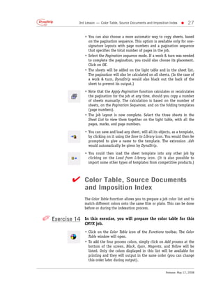 3rd Lesson — Color Table, Source Documents and Imposition Index   •     27

                • You can also choose a more automatic way to copy sheets, based
                  on the pagination sequence. This option is available only for one-
                  signature layouts with page numbers and a pagination sequence
                  that specifies the total number of pages in the job.
                • Select the Pagination sequence mode. If a work & turn was needed
                  to complete the pagination, you could also choose its placement.
                  Click on OK.
                • The sheets will be added on the light table and in the sheet list.
                  The pagination will also be calculated on all sheets. (In the case of
                  a work & turn, DynaStrip would also black out the back of the
                  sheet to prevent its output.)

                • Note that the Apply Pagination function calculates or recalculates
                  the pagination for the job at any time, should you copy a number
                  of sheets manually. The calculation is based on the number of
                  sheets, on the Pagination Sequences, and on the folding templates
                  (page numbers).
                • The job layout is now complete. Select the three sheets in the
                  Sheet List to view them together on the light table, with all the
                  pages, marks, and page numbers.

                • You can save and load any sheet, will all its objects, as a template,
                  by clicking on it using the Save to Library icon. You would then be
                  prompted to give a name to the template. The extension .dsh
                  would automatically be given by DynaStrip.

                • You could then load the sheet template into any other job by
                  clicking on the Load from Library icon. (It is also possible to
                  import some other types of templates from competitive products.)



          ✔ Color Table, Source Documents
                and Imposition Index
                The Color Table function allows you to prepare a job color list and to
                match different colors onto the same film or plate. This can be done
                before or during the indexation process.


✐ Exercise 14   In this exercise, you will prepare the color table for this
                CMYK job.
                • Click on the Color Table icon of the Functions toolbar. The Color
                  Table window will open.
                • To add the four process colors, simply click on Add process at the
                  bottom of the screen. Black, Cyan, Magenta, and Yellow will be
                  listed. Only the colors displayed in this list will be available for
                  printing and they will output in the same order (you can change
                  this order later during output).


                                                                    Release: May 12, 2008
 