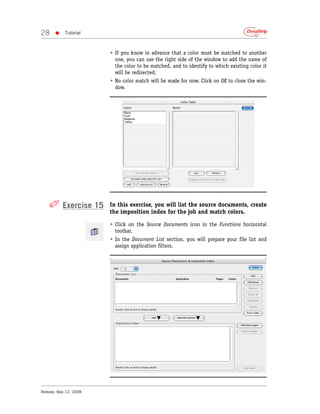 28     •    Tutorial



                        • If you know in advance that a color must be matched to another
                          one, you can use the right side of the window to add the name of
                          the color to be matched, and to identify to which existing color it
                          will be redirected.
                        • No color match will be made for now. Click on OK to close the win-
                          dow.




    ✐ Exercise 15       In this exercise, you will list the source documents, create
                        the imposition index for the job and match colors.

                        • Click on the Source Documents icon in the Functions horizontal
                          toolbar.
                        • In the Document List section, you will prepare your file list and
                          assign application filters.




Release: May 12, 2008
 