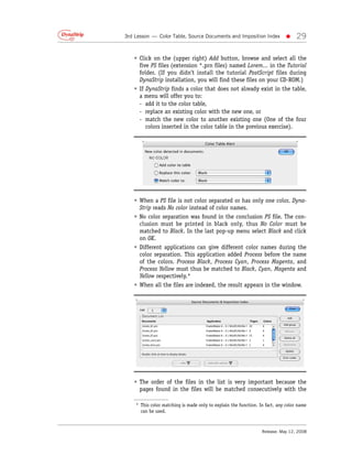 3rd Lesson — Color Table, Source Documents and Imposition Index             •     29

   • Click on the (upper right) Add button, browse and select all the
     five PS files (extension *.prn files) named Lorem... in the Tutorial
     folder. (If you didn’t install the tutorial PostScript files during
     DynaStrip installation, you will find these files on your CD-ROM.)
   • If DynaStrip finds a color that does not already exist in the table,
     a menu will offer you to:
     - add it to the color table,
     - replace an existing color with the new one, or
     - match the new color to another existing one (One of the four
        colors inserted in the color table in the previous exercise).




   • When a PS file is not color separated or has only one color, Dyna-
     Strip reads No color instead of color names.
   • No color separation was found in the conclusion PS file. The con-
     clusion must be printed in black only, thus No Color must be
     matched to Black. In the last pop-up menu select Black and click
     on OK.
   • Different applications can give different color names during the
     color separation. This application added Process before the name
     of the colors. Process Black, Process Cyan, Process Magenta, and
     Process Yellow must thus be matched to Black, Cyan, Magenta and
     Yellow respectively.*
   • When all the files are indexed, the result appears in the window.




   • The order of the files in the list is very important because the
     pages found in the files will be matched consecutively with the

    * This color matching is made only to explain the function. In fact, any color name
      can be used.



                                                                 Release: May 12, 2008
 