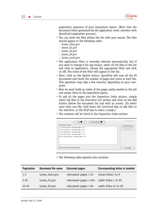 30      •   Tutorial



                                     pagination sequence of your imposition layout. (Note that the
                                     document folios generated by the application never interfere with
                                     DynaStrip’s pagination process.)
                                 •   You can move the files within the list with your mouse. The files
                                     should appear in the following order:
                                     - lorem_intro.prn
                                     - lorem_01.prn
                                     - lorem_02.prn
                                     - lorem_03.prn
                                     - lorem_concl.prn
                                 •   The application filter is normally selected automatically, but if
                                     you want to change it for any reason, select all the files in the list
                                     and click on Application. Choose the appropriate filter and click
                                     on OK. The name of the filter will appear in the list.
                                 •   Then, click on the Update button. DynaStrip will scan all the PS
                                     documents and check the number of pages and colors in each file.
                                     This operation may take a few minutes, depending on your com-
                                     puter.
                                 •   Now we must build an index of the pages really needed in the job
                                     and assign them to the imposition layout.
                                 •   To add all the pages into the Imposition Index section, simply
                                     select the files in the Document List section and click on the Add
                                     button (below the document list and with an arrow). (To select
                                     more than one file, hold down the Command key to add files to
                                     the selection, or the Shift key to select a range.)
                                 •   The contents will be listed in the Imposition Index section:




                                 • The following table explains this contents:


 Pagination       Document file name       Extracted pages              Corresponding folios in booklet

 1-2              Lorem_intro.prn          <document pages: 1-2>        roman folios i to ii

 3-22             Lorem_01.prn             <document pages: 1-20>       arabic folios 1 to 20

 23-30            Lorem_02.prn             <document pages: 1-8>        arabic folios 21 to 28




Release: May 12, 2008
 