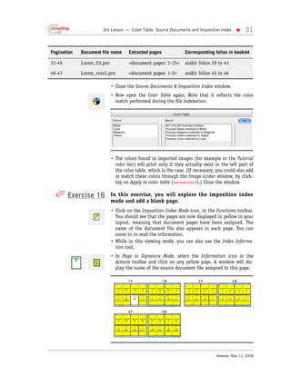 3rd Lesson — Color Table, Source Documents and Imposition Index     •     31


Pagination   Document file name      Extracted pages             Corresponding folios in booklet

31-45        Lorem_03.prn            <document pages: 1-15>      arabic folios 29 to 43

46-47        Lorem_concl.prn         <document pages: 1-2>       arabic folios 45 to 46

                            • Close the Source Documents & Imposition Index window.
                            • Now open the Color Table again. Note that it reflects the color
                              match performed during the file indexation.




                            • The colors found in imported images (for example in the Tutorial
                              color bar) will print only if they actually exist in the left part of
                              the color table, which is the case. (If necessary, you could also add
                              or match these colors through the Image Linker window, by click-
                              ing on Apply to color table (see exercise 9).) Close the window.

  ✐ Exercise 16             In this exercise, you will explore the imposition index
                            mode and add a blank page.
                            • Click on the Imposition Index Mode icon, in the Functions toolbar.
                              You should see that the pages are now displayed in yellow in your
                              layout, meaning that document pages have been assigned. The
                              name of the document file also appears in each page. You can
                              zoom in to read the information.
                            • While in this viewing mode, you can also use the Index Informa-
                              tion tool.
                            • In Page or Signature Mode, select the Information icon in the
                              Actions toolbar and click on any yellow page. A window will dis-
                              play the name of the source document file assigned to this page.




                                                                                Release: May 12, 2008
 
