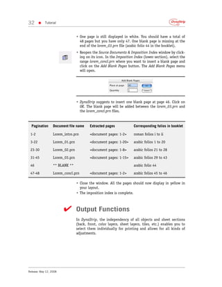 32      •   Tutorial



                                 • One page is still displayed in white. You should have a total of
                                   48 pages but you have only 47. One blank page is missing at the
                                   end of the lorem_03.prn file (arabic folio 44 in the booklet).
                                 • Reopen the Source Documents & Imposition Index window by click-
                                   ing on its icon. In the Imposition Index (lower section), select the
                                   range lorem_concl.prn where you want to insert a blank page and
                                   click on the Add Blank Pages button. The Add Blank Pages menu
                                   will open.




                                 • DynaStrip suggests to insert one blank page at page 46. Click on
                                   OK. The blank page will be added between the lorem_03.prn and
                                   the lorem_concl.prn files.


  Pagination      Document file name     Extracted pages              Corresponding folios in booklet

 1-2              Lorem_intro.prn        <document pages: 1-2>        roman folios i to ii

 3-22             Lorem_01.prn           <document pages: 1-20>       arabic folios 1 to 20

 23-30            Lorem_02.prn           <document pages: 1-8>        arabic folios 21 to 28

 31-45            Lorem_03.prn           <document pages: 1-15>       arabic folios 29 to 43

 46               ** BLANK **                                         arabic folio 44

 47-48            Lorem_concl.prn        <document pages: 1-2>        arabic folios 45 to 46

                                 • Close the window. All the pages should now display in yellow in
                                   your layout.
                                 • The imposition index is complete.



                        ✔ Output Functions
                                 In DynaStrip, the independency of all objects and sheet sections
                                 (back, front, color layers, sheet layers, tiles, etc.) enables you to
                                 select them individually for printing and allows for all kinds of
                                 adjustments.




Release: May 12, 2008
 