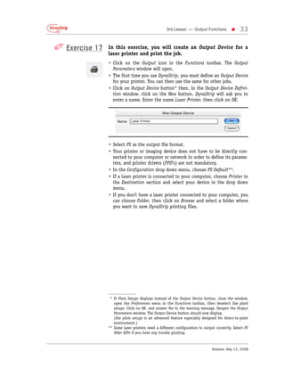 3rd Lesson — Output Functions          •     33

✐ Exercise 17   In this exercise, you will create an Output Device for a
                laser printer and print the job.
                • Click on the Output icon in the Functions toolbar. The Output
                  Parameters window will open.
                • The first time you use DynaStrip, you must define an Output Device
                  for your printer. You can then use the same for other jobs.
                • Click on Output Device button* then, in the Output Device Defini-
                  tion window, click on the New button. DynaStrip will ask you to
                  enter a name. Enter the name Laser Printer, then click on OK.




                • Select PS as the output file format.
                • Your printer or imaging device does not have to be directly con-
                  nected to your computer or network in order to define its parame-
                  ters, and printer drivers (PPD’s) are not mandatory.
                • In the Configuration drop down menu, choose PS Default**.
                • If a laser printer is connected to your computer, choose Printer in
                  the Destination section and select your device in the drop down
                  menu.
                • If you don’t have a laser printer connected to your computer, you
                  can choose Folder, then click on Browse and select a folder where
                  you want to save DynaStrip printing files.




                 * If Plate Setups displays instead of the Output Device button, close the window,
                   open the Preferences menu in the Functions toolbar, then deselect Use plate
                   setups. Click on OK, and answer Yes to the warning message. Reopen the Output
                   Parameters window. The Output Device button should now display.
                   (Use plate setups is an advanced feature especially designed for direct-to-plate
                   environment.)
                ** Some laser printers need a different configuration to output correctly. Select PS
                   Older RIPs if you have any trouble printing.



                                                                              Release: May 12, 2008
 