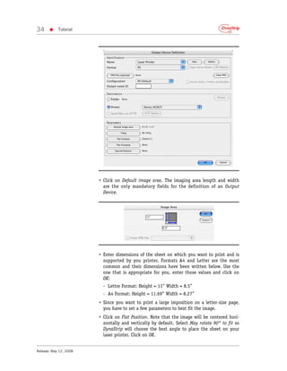 34     •    Tutorial




                        • Click on Default image area. The imaging area length and width
                          are the only mandatory fields for the definition of an Output
                          Device.




                        • Enter dimensions of the sheet on which you want to print and is
                          supported by you printer. Formats A4 and Letter are the most
                          common and their dimensions have been written below. Use the
                          one that is appropriate for you, enter those values and click on
                          OK:
                          - Lettre Format: Height = 11” Width = 8.5”
                          - A4 Format: Height = 11.69” Width = 8.27”
                        • Since you want to print a large imposition on a letter-size page,
                          you have to set a few parameters to best fit the image.
                        • Click on Flat Position. Note that the image will be centered hori-
                          zontally and vertically by default. Select May rotate 90° to fit so
                          DynaStrip will choose the best angle to place the sheet on your
                          laser printer. Click on OK.


Release: May 12, 2008
 