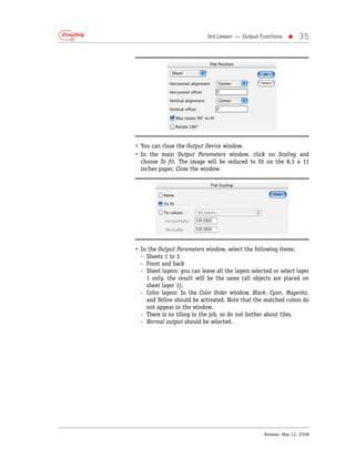 3rd Lesson — Output Functions    •     35




• You can close the Output Device window.
• In the main Output Parameters window, click on Scaling and
  choose To fit. The image will be reduced to fit on the 8.5 x 11
  inches paper. Close the window.




• In the Output Parameters window, select the following items:
  - Sheets 1 to 3
  - Front and back
  - Sheet layers: you can leave all the layers selected or select layer
    1 only, the result will be the same (all objects are placed on
    sheet layer 1).
  - Color layers: In the Color Order window, Black, Cyan, Magenta,
    and Yellow should be activated. Note that the matched colors do
    not appear in the window.
  - There is no tiling in the job, so do not bother about tiles.
  - Normal output should be selected.




                                                    Release: May 12, 2008
 