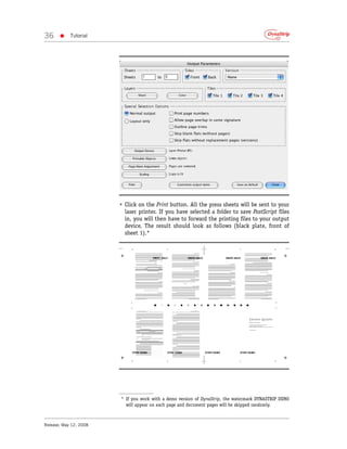 36     •    Tutorial




                        • Click on the Print button. All the press sheets will be sent to your
                          laser printer. If you have selected a folder to save PostScript files
                          in, you will then have to forward the printing files to your output
                          device. The result should look as follows (black plate, front of
                          sheet 1).*




                        * If you work with a demo version of DynaStrip, the watermark DYNASTRIP DEMO
                          will appear on each page and document pages will be skipped randomly.



Release: May 12, 2008
 