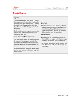 3rd Lesson — Output Functions    •     37


Tips & Review
Pagination
•To paginate a job you must define a pagina-
 tion sequence and ensure that it is linked to
 your signature, give the signature a folding     Color Table
 template, copy the sheets, and then ask          •The Color Table function allows DynaStrip to
 DynaStrip to calculate the pagination for the     place different colors onto the same film or
 entire job.                                       plate. This can be used for the same color
•In DynaStrip, you can paginate multiple sig-      named differently in the files, or to redirect
 natures with different pagination styles          different colors onto the same film.
 within the same job.                             Output Functions
Source Documents & Imposition Index               •In DynaStrip, the PPD’s are not mandatory.
•The order of the files in the Imposition Index    Simply define an output device by entering a
 is important because pages found in the           name and the imaging area of the device.
 source files will be matched consecutively       •All kinds of adjustments can be made to any
 with the pagination of your imposition lay-       part of the sheet (side, tile, sheet layer, or
 out.                                              color layer).
•In imposition index mode, the yellow pages
 are the ones to which a document page has
 been assigned.




                                                                                 Release: May 12, 2008
 