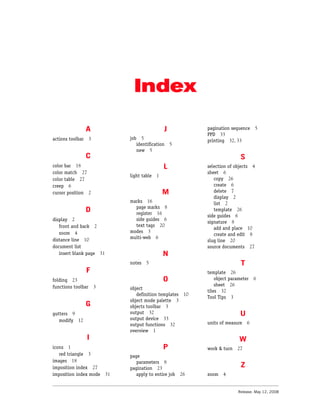Index

                  A                           J            pagination sequence      5
                                                           PPD 33
actions toolbar     3       job 5                          printing 32, 33
                               identification     5
                               new 5
                  C                                                        S
color bar 18                                  L            selection of objects 4
color match 27                                             sheet 6
                            light table   1
color table 27                                                copy 26
creep 6                                                       create 6
cursor position 2                             M               delete 7
                                                              display 2
                            marks 16                          list 2
                              page marks 8
                  D           register 16
                                                              template 26
                                                           side guides 6
display 2                     side guides 6
                                                           signature 8
   front and back 2           text tags 20
                                                              add and place 10
   zoom 4                   modes 3
                                                              create and edit 8
distance line 10            multi-web 6
                                                           slug line 20
document list                                              source documents 27
   insert blank page 31                       N
                            notes   5                                      T
                  F                                        template 26
folding 23                                    O                object parameter   6
functions toolbar       3                                      sheet 26
                            object
                                                           tiles 32
                               definition templates 10
                                                           Tool Tips 3
                            object mode palette 3
                  G         objects toolbar 3
gutters 9                   output 32                                     U
   modify 12                output device 33
                            output functions 32            units of measure 6
                            overview 1
                  I                                                       W
icons 1                                       P            work & turn 27
   red triangle 3           page
images 18                      parameters 8
imposition index 27         pagination 23                                  Z
imposition index mode 31       apply to entire job    26   zoom   4


                                                                         Release: May 12, 2008
 
