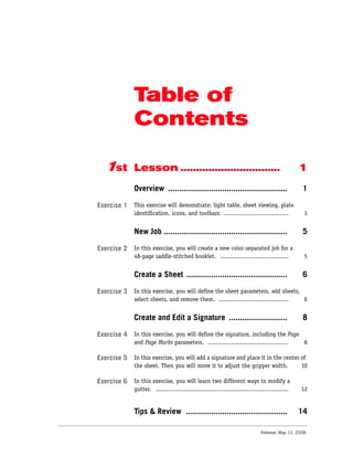 Table of
             Contents

  1st        Lesson ................................                                              1
             Overview .....................................................                       1

Exercise 1   This exercise will demonstrate: light table, sheet viewing, plate
             identification, icons, and toolbars. ....................................             1


             New Job .......................................................                      5

Exercise 2   In this exercise, you will create a new color-separated job for a
             48-page saddle-stitched booklet. ......................................               5


             Create a Sheet .............................................                         6

Exercise 3   In this exercise, you will define the sheet parameters, add sheets,
             select sheets, and remove them. ....................................... 6


             Create and Edit a Signature ..........................                               8

Exercise 4   In this exercise, you will define the signature, including the Page
             and Page Marks parameters. ............................................. 8

Exercise 5   In this exercise, you will add a signature and place it in the center of
             the sheet. Then you will move it to adjust the gripper width.         10

Exercise 6   In this exercise, you will learn two different ways to modify a
             gutter. ..........................................................................   12


             Tips & Review .............................................                          14

                                                                               Release: May 12, 2008
 