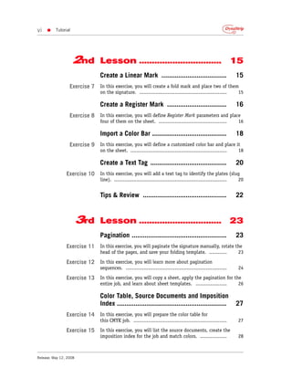 vi   •    Tutorial




                     2nd        Lesson ................................                                               15
                                Create a Linear Mark ...................................                              15
                  Exercise 7 In this exercise, you will create a fold mark and place two of them
                                on the signature. ...........................................................          15

                                Create a Register Mark ................................                               16
                  Exercise 8 In this exercise, you will define Register Mark parameters and place
                                four of them on the sheet. ..............................................              16

                                Import a Color Bar ........................................                           18
                  Exercise 9 In this exercise, you will define a customized color bar and place it
                                on the sheet. .................................................................        18

                                Create a Text Tag .........................................                           20
                Exercise 10 In this exercise, you will add a text tag to identify the plates (slug
                                line). ............................................................................    20


                                Tips & Review .............................................                           22


                        3rd     Lesson ................................ 23
                                Pagination ...................................................                        23
                Exercise 11 In this exercise, you will paginate the signature manually, rotate the
                                head of the pages, and save your folding template. ............                        23

                Exercise 12 In this exercise, you will learn more about pagination
                                sequences. ....................................................................        24

                Exercise 13 In this exercise, you will copy a sheet, apply the pagination for the
                                entire job, and learn about sheet templates. .....................                     26

                                Color Table, Source Documents and Imposition
                                Index ...........................................................                     27
                Exercise 14 In this exercise, you will prepare the color table for
                                this CMYK job. ...............................................................         27

                Exercise 15 In this exercise, you will list the source documents, create the
                                imposition index for the job and match colors. ..................                      28



Release: May 12, 2008
 