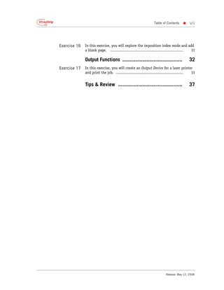 Table of Contents    •     vii



Exercise 16   In this exercise, you will explore the imposition index mode and add
              a blank page. ................................................................ 31

              Output Functions ..........................................                 32
Exercise 17   In this exercise, you will create an Output Device for a laser printer
              and print the job. ........................................................... 33


              Tips & Review .............................................                 37




                                                                         Release: May 12, 2008
 
