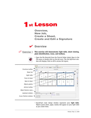 1st Lesson
                          Overview,
                          New Job,
                          Create a Sheet,
                          Create and Edit a Signature


                 ✔ Overview
✐ Exercise 1              This exercise will demonstrate: light table, sheet viewing,
                          plate identification, icons, and toolbars.

                          • Open the file DemoJob from the Tutorial folder (select Open in the
                            File menu or double-click on the job icon). The Job Definition win-
                            dow will display. Click on OK to access the layout.




     Functions toolbar

             Sheet list

           Light table

        Front of sheet

         Back of sheet

        Objects palette

       Actions toolbar

  Object Position menu

     Assistant window

Cursor Position window



                          • DynaStrip’s main design window represents your light table.
                            Objects (press sheet, pages, marks) will appear on your light table
                            as you create them.


                                                                             Release: May 12, 2008
 