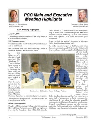 PCC Main and Executive
                                    Executiv
                                      ecutive
                      Meeting Highlights
Secretary — Bayle Emlein                                                                     Treasurer — Tom Smith
pcc@ix.netcom.com                                                                               smith-tf@pacbell.net
            Main Meeting Highlights                         Chuck and the PCC booth in front of the photography
                                                            shop at B and Main (downtown Hayward). Our booth
August 4, 2006                                              offers the chance to Strike Any Key, with a real hammer
The meeting was called to order at 7:34 P.M by Master of    and a real keyboard. Y’all come and release your
Ceremonies Chuck Horner.                                    frustrations.
SIG Announcements:                                          Bruce clarified that tonight’s doorprize is Microsoft
Chuck Horner: This month the Palm SIG will feature an       Office Small Business Edition 2003.
add-on for Outlook.                                        Sid Jordan presented a report on the Clubhouse to bring
Bud Gallagher: New User SIG is viewing a series of the membership up to speed. On September 9th there will
videos on Windows XP and related topics.                   be an open house with food and a lot of raffle items. Invite
                                                                                                     all your friends
In           Will                                                                                    and relatives and
Bierman’s                                                                                            any         other
absence, Chuck                                                                                       computer groups
reported: The                                                                                        you know of.
Windows XP,                                                                                          There will be
Vista, etc SIG has                                                                                   tours of the
been looking at                                                                                      Clubhouse and a
Vista (Will is                                                                                       registration table
trying to get the                                                                                    so that everyone
latest build) and                                                                                    can sign in on the
the new Office                                                                                       master school
suite. Last month                                                                                    list and your
they looked at                                                                                       signature will
Virtual PC.                                                                                          earn Average
Matt Hossack:                                                                                        D a i l y
reports that the                                                                                     Attendance
D i g i t a l                                                                                        points        and
Photography SIG                                                                                      funding        for
meets the second                                                                                     Hayward Adult
                                Stephen Koren & Blake Ross Present the Tagger Platform
Saturday after the                                                                                   School, who
Main Meeting.                                                                                        works with us.
Come out if you have an interest in digital photography. Today Sid, Tony Cozzette and Don Feist picked up two
Jan Fagerholm: The Spectacular Linux SIG meets the last trucks full of components to build computers for
Saturday of each month.                                    refurbishing. By recycling the otherwise unusable
                                                           components, the Clubhouse brings in a lot of money.
Other Announcements:                                       Bring all your old cards, memory, and other computer
Chuck would like volunteers to help out at the remaining parts to the Clubhouse to add to the wealth. Or contact the
Hayward Street Parties on August 17th and September Clubhouse crew if you need help getting stuff moved.
21st -- the 3rd Thursdays -- from 5:30 to 8:30. Look for

                                                                              Continued on page 11
10                                              PC Community News                                     September 2006
 