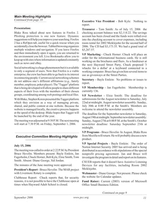 Main Meeting Highlights
Continued from page 10                                          Executive Vice President - Bob Kyle: Nothing to
                                                                report.
Presentation:                                                   Treasurer - Tom Smith: As of July 15, 2006 the
Blake Ross talked about new features in Firefox 2.              checking account balance was $2,114.22. The savings
Phishing protection is one new feature. Dynamic                 account has been closed and the funds were rolled over
suggestions will help you improve your searching. Firefox       into the checking account to cover expenses, including
2 has a ReOpen tab, useful for a quick rescue when you          room rental for 2002 Meiklejohn for the second half of
accidentally close the browser. Tabbed browsing organizes       2006. The CD had $3,173.35. We had a grand total of
multiple windows and navigation. If you leave Firefox           $5,287.57.
and then immediately open it again, you are returned to         VP Marketing - Chuck Horner: Chuck will place an
the environment you left. Live Bookmarks allow you to
                                                                order for the informational business cards. He is still
keep up with sites where information is updated constantly
                                                                working on the brochures and fliers. As a fundraiser at
such as news and eBay.
                                                                the next Hayward Street Party, Chuck proposed '3
Social networking is a huge phenomenon but it is available      whacks for a dollar' at a keyboard connected to a
to only a segment of users. Now that Firefox is a viable        working computer. Bruce has given him several items to
enterprise, the crew has been able to go back to its interest   use as giveaways at the Street Parties.
in connecting people. Current social networking schemes
                                                                Secretary - Bayle Emlein: No problems or issues to
do not address one’s different affiliations (e.g., family
                                                                report.
member, employee, poker player). The "Tagger" platform
that is being developed will allow people to share different    VP Membership - Jan Fagerholm: Membership is
aspects of their lives with the members of their chosen         currently 136.
groups, coordinating among web postings and local files.        VP Newsletter - Elsie Smith: The deadline for
With Blake, Stephen Koren presented the Tagger platform         submissions for the August newsletter is Saturday, July
which they envision as a way of managing private,               22nd at midnight. August newsletter assembly: Sunday,
shared, and public content at one website. Because the          July 30th at 8:00 P.M. at the Smith's. Members are
website is managed locally, the creative process happens        welcome to attend the newsletter assembly.
at the speed of the desktop. Blake hopes that Tagger will       The deadline for the September newsletter is Saturday,
be launched by the end of the year.                             August 19th at midnight. September newsletter assembly:
The meeting was adjourned at 9:50 P.M. The next meeting         Sunday, August 27th at 8:00 P.M. at the Smith's. October
will start at 7:30 P.M. on Friday, September 1, 2006.           newsletter deadline: Saturday September 23th at
                                                                midnight.
                                                                VP Programs - Bruce Hevelin: In August, Blake Ross
 Executive Committee Meeting Highlights                         from Mozilla will return. He will probably discuss a new
                                                                product.
                                                                VP Special Projects - Bayle Emlein: The order of
July 15, 2006                                                   Norton Internet Security 2005 has arrived and is being
The meeting was called to order at 2:22 P.M. by President       distributed in accordance with stipulations of the special
Bruce Hevelin. Members present: Bayle Emlein, Jan               nonprofit pricing agreement. Jan and Bruce will
Fagerholm, Chuck Horner, Bob Kyle, Elsie Smith, Tom             investigate the program in detail and report on its features.
Smith. Absent: Diane George, Sid Jordan.                        CSUEB reports that it doesn't have Assistive Listening
The minutes of the June meeting were approved.                  Devices for any facilities, including Room 2002
President's Report - Bruce Hevelin: The MAR project             Meiklejohn.
with Livermore Rotary is complete.                              Webmaster - Diane George: Not present. Please check
Clubhouse Report: Chuck reports that, for security              the website for Calendar updates.
reasons, it is not possible to have the Clubhouse open at       Fund Raiser: Current (2003) version of Microsoft
times when Hayward Adult School is closed.                      Office Small Business Edition.

                                                                                   Continued on page 9
September 2006                                         www.pcc.org                                                       11
 