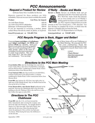 PCC Announcements
 Request a Product for Review O’Reilly - Books and Media
           Product for Review O’Reilly Books
       Software Items Now Available for Review                  Review a Book: Review an O’Reilly book and get
Deposits required for these products are fully                                 published in the PCC Newsletter and on the
refundable.There are two new items available this month.                       PCC Web Site. Find a book that interests
                                                                               you at www.oreilly.com or in O’Reilly’s
Product                             List Price, for deposit                    catalog and let me know so I can order it for
Arc Soft Photo Printer                          $49.99                         you. PCC requires a deposit from you in the
Arc Soft CD & DVD Labelmaker                    $29.99          amount of the User Group price, a 30% discount. You
Diskeeper 10 Professional Premier               $99.95          have 60 days to complete the review, at which time the
If you are interested in reviewing a product, please            deposit is refunded and you keep the book.
contact Bruce Hevelin by email, by phone, or in person.         Elsie Smith - PCC UG Representative to O’Reilly
bruce911@sonic.net or 510-489-7216                              lcms@pacbell.net or 510-887-4038

                  Rec
                   ecy    Prog
                            ogr      Back, Bigg
              PCC Recycle Program is Back, Bigger and Better!
Your used toner cartridges, old cell phones,                                 any of these items off at our Clubhouse or
used inkjet cartridges, old PDAs and                                          at a Main Meeting. Do your part for PCC
defunct iPods are valuable. Don't toss                                         and your community! Keep the
them in your trash to be used as landfill.                                       environment clean by taking a few extra
They are worth something to PCC and                                               moments to recycle these items with
other groups, either in the form of                                                PCC.
exchange or as discount on products                                                          contact:
at some local retailers. This not                                                            Chuck Horner
only helps PCC, but also helps                                                               churck@comcast.net
our community. You can drop
                                                                                             510-589-9677


                           Directions to the PCC Main Meeting
                           Directions
From Dublin (580), take the Strobridge Exit, turn left on
Castro Valley Blvd., then left on Foothill Blvd. (2nd light),
and join Mission Blvd. southbound to Harder Road. Follow
instructions below from Mission Blvd.
From Oakland (580) take Hayward Exit to Foothill Blvd.,
continue South until it joins Mission Blvd., Continue
southbound to Harder Road. Follow instructions below from
Mission Blvd.
From 880, take Jackson St. (92) East, turn right at the 1st
light east of 880 (Harder Road). Stay on Harder Road all the
way up the hill to Cal State.
From Mission Blvd., take Harder Road eastbound up the
steep hill. Near the top, Meiklejohn Hall is the first large
building on the left. Parking is OK in the staff lot on your
left. Follow the signs to room 2032.

    Directions to The PCC
    Directions    The
         Clubhouse
From 880: take the A St. exit East (toward the
hills). Immediately after crossing the overpass, turn
left at the light onto Princeton. Go straight ahead to
Sunset Ave, then turn right. After half a block, turn
right into the driveway where the playing field
meets the parking lot. Drive all the way back past
two fences. When facing the Gym, the clubhouse is
on the left side.

September 2006                                           www.pcc.org                                                       3
 