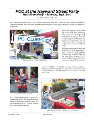 at     Hayward Street Par
                      ywar          arty
         PCC at the Hayward Street Party
                     Next Street Party - Saturday, Sept. 21st!
                     Next Street Par
                                  arty Saturday Sept.
                                           turda
                                           by Bayle Emlein, Party Girl

 What’s missing from this picture? You! Come see what all the fun is about, release as many frustrations as we have
 keyboards, talk PCC up to the crowd, wander around and find out about other community groups and businesses
 in Hayward.

                                                                                During the summer, many cities
                                                                                and towns hold street parties or
                                                                                fairs give local enterprises and
                                                                                organizations a space to show off
                                                                                to the community and a space for
                                                                                members of the community to come
                                                                                find out more about what goes on
                                                                                in their very own back and front
                                                                                yards.
                                                                                Add your charm to the last Hayward
                                                                                Street Party of 2006, September 21
                                                                                from 5:30 to 8:30 P.M. It’s held on
                                                                                B Street from Foothill to Mission
                                                                                and Main Street, between A to C
                                                                                Streets. Take a look at their Web
                     Hard working PCC crew sets up booth                        site at www.haywardbusiness.com.



                                                 Crowds of 6,000 have attended over the past six summers.
                                                 There’s food, music, exhibits, art projects for kids, balloons, an
                                                 occasional freebie, a whole block of classic and muscle cars, and
                                                 more food.




        Locals demonstrate dexterity

 PCC is attending this year as part of our
 membership drive. Come spend a little time
 with PCC at Table 41, right on B Street. See
 you some time between 5:30 and 8:30 on the
 third Thursday in September.


                                                           PCC Pro demonstrates “Hit Any Key To Continue”

September 2006                                     www.pcc.org                                                    5
 