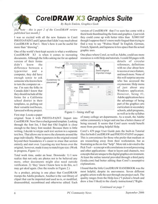 By Bayle Emlein, Graphics Geek

[Ed. note - this is part 2 of the CorelDRAW review           version of CorelDRAW that I’ve seen has come with a
published last month.]                                       thick book thumbnailing the fonts and graphics. I just wish
I was so excited with all the new features in Corel          they could come up with better titles than X3001168'
PHOTO-PAINT and Capture that I didn’t say much about         though I suppose that it’s more multi-lingual than trying to
CorelDRAW in Part I. Here’s how it can be useful for         find a way to say “Walrus Head’ In English, German,
more than “drawing”.                                         French, Spanish, and Japanese in less space than the actual
One of the world’s best-kept secrets is what a workhorse     graphic uses.
CorelDRAW X3 is when it comes to recreating One place where Corel, as well as Adobe, could use more
documents. Although the folks asking me for an updated resources is with Help and tutorials. I could fill pages with
version of their forms                                                                       details of circular
didn’t      know       the                                                                   references, definitions
difference between a                                                                         with no clue about how
typewriter        and     a                                                                  to access or use a feature,
computer, they did have                                                                      and much more. None of
enough sense to ask                                                                          this will surprise anyone
someone who knows how                                                                        who has accessed the
to turn the computer on -                                                                    oxymoronic Help menu
me. I’m sure the folks in                                                                    of just about any
Canada didn’t know that                                                                      Windows application.
they should include all the                                                                  However, being #1,
forms for a California                                                                       Adobe applications have
school district in their                                                                     the advantage of being
templates, so, pulling out                                                                   part of the graphics arts
their versatile tool boxes,                                                                  curriculum in secondary
I proceed with my project.                                                                   schools, adult programs,
                                               Figure 1 - lining stuff up
First step: Locate a paper                                                                   as well as in the syllabus
original. Scan it with PHOTO-PAINT. Import into              of many college art departments. As a result, the Adobe
CorelDRAW. Now I have a background template. Looking online community is larger and one has a better chance of
through the font list, I find that Old English is close being rescued. It seems that Corel users would benefit
enough to the fancy font needed. Because there is little more from providing helpful Help.
writing, I decide to retype each text section in a separate Corel’s 429 page User Guide puts the built-in Tutorial
text box. That allows me to move the elements around the files for both CorelDRAW and PHOTO-PAINT on paper.
page individually. When signatures in the original extend This is convenience for those who prefer that medium or
beyond their boundaries it’s easier to erase that section are researching away from their workstation, but as
entirely and start over. Layering my text boxes over the frustrating as the on-line “help”. More ink is devoted to the
original, however, made it easy to match type size. (Work Pick Tool—a concept with correlations in word processing
in progress, Figure 1.)                                      and other applications—than to layers and channels, two
Total work time, under an hour. Downside: 1) I now concepts that are unique to the digital graphics environment.
realize that not only are photos not to be believed any At least the online tutorial provided through a third party
more, other documents might also need outside (lynda.com) had better editing than Corel’s assumptive
verification. 2) ‘they’ know I know how to do this, so I explanations.
may get aked again. (See the results in Figure 2.)           I found that the little CorelDRAW HANDBOOK was the
As a product, pricing is one place that CorelDRAW            most helpful, despite its unevenness. Seven different
trumps the Adobe products. Another is the vast library of    graphic artists walk the user through one project each. The
clipart that can be imported and used as-is, or modified,    quality ranges from the Help-less (“I picked a brush and
disassembled, recombined and otherwise edited. Each          drew a line I liked) to the clearly instructional (“Right-

                                                                               Continued on page 7

6                                               PC Community News                                      September 2006
 