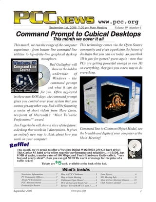 www.pcc.org
                                          September 1st, 2006 7:30 pm Main Meeting                                           Volume 19 Number 1

         Prompt
 Command Prompt to Cubical Desktops
                                              This month we cover it all
                                                         we cov
This month, we run the range of the computer    This technology comes via the Open Source
experience - from bottom-line command line      community and gives a peek into the future of
utilities to top-of-the-line graphical desktop  desktops that you can use today. So you think
                      metaphors.                3D is just for games? guess again - now that
                           Bud Gallagher will PCs are getting powerful enough to run 3D
                            show us the hidden on everything, they give you a new way to do
                             underside       of everything.
                             Windows - the
                           command prompt
                         and what it can do
                    for you. Often neglected
in these non-DOS days, the command prompt
gives you control over your system that you
cannot get any other way. Bud will be featuring
a series of short videos from Marc Liron,
recipient of Microsoft’s “Most Valuable
Professional” award.
Jan Fagerholm will show a slice of the future:
a desktop that works in 3 dimensions. It gives Command line to Common Object Model, see
an entirely new way to think about how you the breadth and depth of your computer at the
work on your computer.                         Main Meeting!


  This month, we’re proud to offer a Western Digital WD2500JB 250 GB hard drive!
  This Caviar SE hard drive offers superior performance and reliability. It’s EIDE, has
  8 MB of cache, transfer rates of 100 Mbps, and Tom's Hardware Guide calls it, "very
  fast and nearly silent". Now you can get 50 DVDs worth of storage for the price of a
  raffle ticket!
                       Tickets are    each, available at the back of the hall.

                                                         What's Inside:
                                                         What's
     Newsletter Information ...................... 2    Map to PCC Clubhouse ..................... 3     Door Prizes ........................................ 8
     PC Community Officers ..................... 2      Map to Main Meeting ........................ 3   SIG Meeting Info ............................... 9
     About PC Community ........................ 2      Clubhouse Open House! .................... 4     Main & Exec.Meeting Minutes ........ 10
     PCC Announcements ......................... 3      PCC at Hayward Street Fair ............. 5       Club Events Calendar ..................... 12
     Products for Review .......................... 3   Review: CorelDRAW X3: part 2 ....... 6

September 2006                                                      www.pcc.org                                                                                   1
 