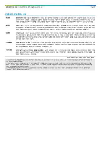 마켓브라우저 금융주치의추진본부 투자컨설팅부 2014. 4. 7 Page 2
시장돋보기-금일 증권사 시황
대신증권 통화정책 우려 완화 – 4 월3 일 통화정책회의에서 ECB는 좀 더 공격적인 완화정책을 시사. ECB 의 완화 정책 실행은 이제 시간 문제인 것으로 보이는데, 높아진
경기회복 기대가 소매판매나 산업생산 같은 실물지표 개선으로 이어지고 있는 시점에서의 통화정책 완화는 좀 더 효과적으로 경기회복에 기여가 가능. 10 일로
예정된 한국은행 금통위 역시 우려 완화를 초래하는 이벤트를 예상하며, 이제 중국에 대한 기대만 살아난다면 세계경기 회복에 대한 기대가 높아지는 여건이 조성.
대우증권 이번엔 다르다 – 지난 2 년 반의 패턴이 반복된다면 현 시점에서 대형주는 비중을 줄이고 중소형주를 사는 것이 안전하겠지만, 이번에는 다르다고 생각. 첫째로
원/달러 환율이 1,050 원을 밑돌 가능성이 높고, 둘째로 현 국면에서 중소형주의 쏠림이 과도하며, 셋째로 1/4 분기 어닝 쇼크 발생 가능성이 낮기 때문. 통상 외국인
비차익 순매수는 이머징 주식 ETF와 밀접한 연관성을 보이는데, 달러 약세 기대가 최근 외국인 순매수의 동력임을 감안하면 대형주의 비중 확대를 권고.
삼성증권 아직은 박스권 - 지난 주 코스피는 외국인의 기록적인 순매수 기조가 이어지는 가운데 2,000pt 돌파에 대한 기대감이 컸음. 하지만 아직 코스피가
박스권 돌파한다고 말하기는 이르며, 여전히 박스권 플레이가 맞다고 판단. 그 이유는 1) 외국인 매수의 지속성에 대한 의문과, 2) 국내 주식형
펀드의 환매 추세가 이어질 가능성이 높기 때문. 더불어 현재 상황을 반전시킬만한 정책적 이벤트가 출현할 가능성 또한 높지 않기 때문에 박스권을
염두에 둔 대응이 여전히 바람직.
신한금융투자 주식을 팔 때가 아니라 살 때 - G2(미국, 중국) 경기 지표 개선으로 신흥 증시에 대한 극도의 기피 심리 완화 중, 따라서 외국인 매수 지속될 가능성 높고 이 경우
삼성전자와 자동차 등 대형주에 집중해야 할 필요. 남은 변수는 실적과 환율이나 이들 변수는 급락 요인으로 작용할 가능성은 낮은 상황. 2,000pt 내외에서 주식 비중
확대 및 2,000pt 돌파해도 매도보다는 보유 관점에서 접근해야 한다고 판단.
우리투자증권 낮아진 실적 눈높이 속에 개선되는 글로벌 매크로 환경 – 낮아진 실적 눈높이 속에 1/4 분기 어닝시즌에 진입. 전월대비 개선되는 글로벌 매크로 환경에 주목할
필요가 있다는 판단이며, 이에 실적의 안정성과 가격메리트를 고려한 종목 선택이 유효. 선진국 경기회복 수혜 기대 업종으로는 자동차/부품, IT, 전방산업 업황 수혜
업종은 은행과 조선, 그리고 2 차전지 산업.
* 작성자: 최재식, 최진, 김재연, 김상은, 이영준, 윤준성
ㆍ본 자료(마켓 브라우저)는 특정 금융투자상품의 가치에 대한 주장이나 예측을 목적으로 하는 조사분석자료가 아니며, 임ㆍ직원 또는 고객에게 도움을 주기 위하여 작성된 것입니다. 본 자료에 대한 저작권은 당사에
있으며, 무단전재 및 재배포를 금지합니다.
ㆍ본 자료를 활용하여 고객에게 투자권유를 하고자 하는 경우 금융투자상품에 대한 투자위험을 사전에 숙지하고, 고객의 투자성향, 투자경험, 투자목적 등에 비추어 해당 고객에게 적합한 금융투자상품인지 여부를
확인하여 주시기 바라며, 설명의무 이행을 위한 투자설명서 또는 설명서를 교부하여 주시기 바랍니다. 또한 고객 “파생상품등”에 대한 투자가 적정하지 아니한 경우에는 그 사실을 알리고, 해당 고객으로부터 서명,
기명날인, 녹취 등의 방법으로 확인을 받으시기 바랍니다.
ㆍ본 자료의 정확성과 신뢰성을 확보하기 위하여 공시자료, 금융투자회사의 조사분석자료, 신뢰할만한 기구 등이 발표한 자료를 기반으로 하였으나, 본 자료를 이용하여 투자권유를 하고자 하는 경우 본 자료의
작성자에게 그 정확성과 신뢰성을 확인하시기 바랍니다.
 