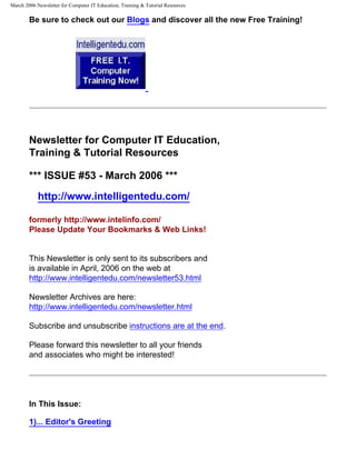 March 2006 Newsletter for Computer IT Education, Training & Tutorial Resources

        Be sure to check out our Blogs and discover all the new Free Training!




        Newsletter for Computer IT Education,
        Training & Tutorial Resources

        *** ISSUE #53 - March 2006 ***
            http://www.intelligentedu.com/

        formerly http://www.intelinfo.com/
        Please Update Your Bookmarks & Web Links!


        This Newsletter is only sent to its subscribers and
        is available in April, 2006 on the web at
        http://www.intelligentedu.com/newsletter53.html

        Newsletter Archives are here:
        http://www.intelligentedu.com/newsletter.html

        Subscribe and unsubscribe instructions are at the end.

        Please forward this newsletter to all your friends
        and associates who might be interested!




        In This Issue:

        1)... Editor's Greeting
 