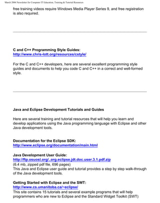 March 2006 Newsletter for Computer IT Education, Training & Tutorial Resources

        free training videos require Windows Media Player Series 9, and free registration
        is also required.




        C and C++ Programming Style Guides:
        http://www.chris-lott.org/resources/cstyle/

        For the C and C++ developers, here are several excellent programming style
        guides and documents to help you code C and C++ in a correct and well-formed
        style.




        Java and Eclipse Development Tutorials and Guides

        Here are several training and tutorial resources that will help you learn and
        develop applications using the Java programming language with Eclipse and other
        Java development tools.


        Documentation for the Eclipse SDK:
        http://www.eclipse.org/documentation/main.html

        Java Development User Guide:
        http://ftp.osuosl.org/..org.eclipse.jdt.doc.user.3.1.pdf.zip
        (6.4 mb, zipped pdf file, 696 pages)
        This Java and Eclipse user guide and tutorial provides a step by step walk-through
        of the Java development tools.

        Getting Started with Eclipse and the SWT:
        http://www.cs.umanitoba.ca/~eclipse/
        This site contains 15 tutorials and several example programs that will help
        programmers who are new to Eclipse and the Standard Widget Toolkit (SWT)
 