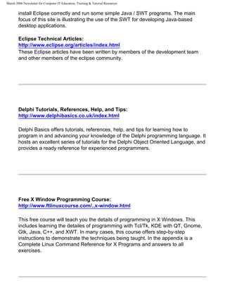 March 2006 Newsletter for Computer IT Education, Training & Tutorial Resources


        install Eclipse correctly and run some simple Java / SWT programs. The main
        focus of this site is illustrating the use of the SWT for developing Java-based
        desktop applications.

        Eclipse Technical Articles:
        http://www.eclipse.org/articles/index.html
        These Eclipse articles have been written by members of the development team
        and other members of the eclipse community.




        Delphi Tutorials, References, Help, and Tips:
        http://www.delphibasics.co.uk/index.html

        Delphi Basics offers tutorials, references, help, and tips for learning how to
        program in and advancing your knowledge of the Delphi programming language. It
        hosts an excellent series of tutorials for the Delphi Object Oriented Language, and
        provides a ready reference for experienced programmers.




        Free X Window Programming Course:
        http://www.ftlinuxcourse.com/..x-window.html

        This free course will teach you the details of programming in X Windows. This
        includes learning the detailes of programming with Tcl/Tk, KDE with QT, Gnome,
        Gtk, Java, C++, and XWT. In many cases, this course offers step-by-step
        instructions to demonstrate the techniques being taught. In the appendix is a
        Complete Linux Command Reference for X Programs and answers to all
        exercises.
 