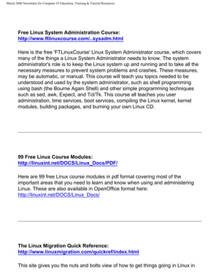 March 2006 Newsletter for Computer IT Education, Training & Tutorial Resources




        Free Linux System Administration Course:
        http://www.ftlinuxcourse.com/..sysadm.html

        Here is the free 'FTLinuxCourse' Linux System Administrator course, which covers
        many of the things a Linux System Administrator needs to know. The system
        administrator's role is to keep the Linux system up and running and to take all the
        necessary measures to prevent system problems and crashes. These measures,
        may be automatic, or manual. This course will teach you topics needed to be
        understood and used by the system administrator, such as shell programming
        using bash (the Bourne Again Shell) and other simple programming techniques
        such as sed, awk, Expect, and Tcl/Tk. This course all teaches you user
        administration, time services, boot services, compiling the Linux kernel, kernel
        modules, building packages, and burning your own Linux CD.




        99 Free Linux Course Modules:
        http://linuxint.net/DOCS/Linux_Docs/PDF/

        Here are 99 free Linux course modules in pdf format covering most of the
        important areas that you need to learn and know when using and administering
        Linux. These are also available in OpenOffice format here:
        http://linuxint.net/DOCS/Linux_Docs/




        The Linux Migration Quick Reference:
        http://www.linuxmigration.com/quickref/index.html

        This site gives you the nuts and bolts view of how to get things going in Linux in
 