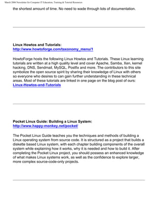 March 2006 Newsletter for Computer IT Education, Training & Tutorial Resources

        the shortest amount of time. No need to wade through lots of documentation.




        Linux Howtos and Tutorials:
        http://www.howtoforge.com/taxonomy_menu/1

        HowtoForge hosts the following Linux Howtos and Tutorials. These Linux learning
        tutorials are written at a high quality level and cover Apache, Samba, Xen, kernel
        hacking, DNS, Sendmail, MySQL, Postfix and more. The contributors to this site
        symbolize the open source spirit by sharing their knowledge of Linux with others
        so everyone who desires to can gain further understanding in these technical
        areas. Most of these tutorials are linked in one page on the blog post of ours:
        Linux-Howtos-and-Tutorials




        Pocket Linux Guide: Building a Linux System:
        http://www.happy-monkey.net/pocket/

        The Pocket Linux Guide teaches you the techniques and methods of building a
        Linux operating system from source code. It is structured as a project that builds a
        diskette based Linux system, with each chapter building components of the overall
        system while explaining how it works, why it is needed and how to build it. After
        completing the Pocket Linux project, you should possess an enhanced knowledge
        of what makes Linux systems work, as well as the confidence to explore larger,
        more complex source-code-only projects.
 
