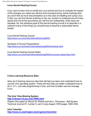 March 2006 Newsletter for Computer IT Education, Training & Tutorial Resources


        Linux Kernel Hacking Course

        If you want to learn how to modify the Linux kernel and how to evaluate the impact
        of the changes you made (we call this kind of programming, kernel hacking) then
        you won't find as much documentation as in the case of installing and using Linux.
        In fact, you can find almost anything on the net, except it is scattered around many
        places and not all the documents you will find are outstanding, while many are
        obsolete. So, the ambitious goal of this Kernel hacking course is to describe in a
        coherent many of the things you should know to become a reasonable kernel
        hacker.


        Linux Kernel Hacking Course:
        http://bravo.ce.uniroma2.it/kernelhacking2003/

        Schedule of Course Presentations:
        http://bravo.ce.uniroma2.it/kernelhacking2003/schedule.html

        Linux Kernel Hacking Course Notes:
        http://bravo.ce.uniroma2.it/kernelhacking2002/en/course-notes/index.html




        5 Unix Learning Resource Sites

        Here are 5 learning resource sites that will help you learn and understand how to
        use the Unix operating system. These will also help you better understand how to
        do C, C++, and web programming in Unix, and how to better use and manage
        Linux.


        The Unix Time-Sharing System:
        http://citeseer.ist.psu.edu/10962.html
        Classic Unix paper by Dennis M. Ritchie and Ken L.Thompson,. Bell System
        Technical Journal 57, number 6, part 2 (July-August 1978) pages 1905-1930.

        Unix Tutorials:
        http://www.cs.washington.edu/orgs/acm/tutorials/
 