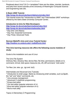 March 2006 Newsletter for Computer IT Education, Training & Tutorial Resources


        Perplexed about Unix? Or C++ templates? Here are the slides, tutorials, handouts,
        and links from recent tutorials at the University of Washington Computer Science
        and Engineering web site.

        A Basic UNIX Tutorial:
        http://snap.nlc.dcccd.edu/learn/idaho/unixindex.html
        This tutorial covers the "Introduction to UNIX" and "Intermediate UNIX" workshops
        offered by the Idaho State University Computer Center.

        Introduction to Unix for Web Developers:
        http://snap.nlc.dcccd.edu/learn/selena/index.html
        http://snap.nlc.dcccd.edu/learn/selena/toc.html
        * Day One: Unix Basics
        * Day Two: Essential Commands
        * Day Three: Advanced Tools


        Norman Matloff's Unix and Linux Tutorial Center:
        http://heather.cs.ucdavis.edu/~matloff/unix.html

        This Unix learning resource site offers the following course modules of
        study:

        Guide to the installation and use of Linux

        The Unix File System
        Ordinary files; directory files; device files; file links; permissions; details on ls
        command; chmod; disk space measures (du, df); diff command; "wild cards."

        Tar files (.tar; also .gz, .tgz and .bz2)

        Intermediate and Advanced Unix Tutorials:
        * Introduction to shell usage. Starts by introducing shell variables, such as $path,
        the "set" and "alias" commands, etc.
        * Unix process management
        * Advanced C shell/tcsh programming
        * Emacs text editor
        * Vim text editor (popular extension of vi)
        * Elvis text editor (popular extension of vi)
        * Mutt e-mail utility

        Topics in Elementary C Programming:
 