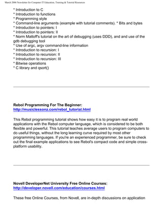 March 2006 Newsletter for Computer IT Education, Training & Tutorial Resources


        * Introduction to C
        * Introduction to functions
        * Programming style
        * Command-line arguments (example with tutorial comments). * Bits and bytes
        * Introduction to pointers: I
        * Introduction to pointers: II
        * Norm Matloff's tutorial on the art of debugging (uses DDD), and and use of the
        gdb debugging tool
        * Use of argc, argv command-line information
        * Introduction to recursion: I
        * Introduction to recursion: II
        * Introduction to recursion: III
        * Bitwise operations
        * C library and qsort()




        Rebol Programming For The Beginner:
        http://musiclessonz.com/rebol_tutorial.html

        This Rebol programming tutorial shows how easy it is to program real world
        applications with the Rebol computer language, which is considered to be both
        flexible and powerful. This tutorial teaches average users to program computers to
        do useful things, without the long learning curve required by most other
        programming languages. If you're an experienced programmer, be sure to check
        out the final example applications to see Rebol's compact code and simple cross-
        platform usability.




        Novell DeveloperNet University Free Online Courses:
        http://developer.novell.com/education/courses.html

        These free Online Courses, from Novell, are in-depth discussions on application
 