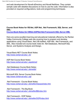 March 2006 Newsletter for Computer IT Education, Training & Tutorial Resources

        and web development for Novell eDirectory and Novell NetWare. They contain
        sample code with detailed discussions on how to use the code. Information is also
        provided on required configurations, tools and programming techniques.




        Course Book Notes for VB.Net, ASP.Net, .Net Framework, SQL Server, and
        XML:
        Course-Book-Notes-for-VBNet-ASPNet-Net-Framework-SQL-Server-XML

        Here are some excellent learning and educational materials offered by the Raritan
        Valley Community College web site covering how to program and develop
        applications using Visual Basic .Net (VB dotNet), ASP.Net, .Net Framework, and
        XML. Also included are course book notes for .Net Databases, Microsoft SQL
        Server, and Systems Analysis and Design.


        Visual Basic.NET Course Book Notes:
        http://www.raritanval.edu/..vb/

        ASP.Net Course Book Notes:
        http://www.raritanval.edu/..aspdotnet/

        .Net Databases Course Book Notes:
        http://www.raritanval.edu/..dotnetdb/

        Microsoft SQL Server Course Book Notes:
        http://www.raritanval.edu/..sql/

        .Net Framework - Course Book Notes:
        http://www.raritanval.edu/..dotnetfw/ClassesIndex.htm

        .Net Framework - The Big Book:
        http://www.raritanval.edu/..dotnetfw/BBindex.htm

        .Net Framework - OOP Notes:
        http://www.raritanval.edu/..dotnetfw/OOPIndex.html
 