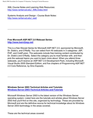 March 2006 Newsletter for Computer IT Education, Training & Tutorial Resources



        XML Course Notes and Learning Web Resources:
        http://www.raritanval.edu/..XML/index.html

        Systems Analysis and Design - Course Book Notes:
        http://www.raritanval.edu/..sad/




        Free Microsoft ASP.NET 2.0 Webcast Series:
        http://www.learn2asp.net/

        This is a free Wecast Series for Microsoft ASP.NET 2.0, sponsored by Microsoft,
        Dr. Dobb’s, and O’Reilly. You can select from 45 webcasts in 3 categories: JSP,
        PHP, and ColdFusion. The webcasts include free training content contributed by
        Dr. Dobb’s and O’Reilly. Select the category you’re most familiar with, and then
        pick the webcast topics you want to learn more about. When you attend three
        webcasts, you’ll receive an ASP.NET 2.0 Development Pack, including Microsoft
        Visual Studio 2005 Standard Edition, and five chapters of Programming ASP.NET
        2.0 Core Reference, by Dino Esposito.




        Windows Server 2003 Technical Articles and Tutorials:
        Windows-Server-2003-Technical-Articles-and-Tutorials

        Microsoft Windows Server 2003 is the latest version of the Windows Server
        operating system. Listed here are the tutorials and articles about Windows Server
        2003 that you'll find on this site, organized by technology. These are provided by
        Microsoft and are the definitive source for technical knowledge about its Windows
        Server 2003 technology in the areas covered.


        These are the technical areas covered:
 