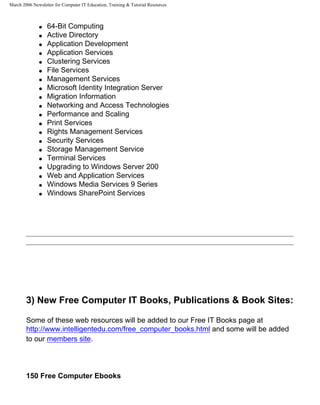 March 2006 Newsletter for Computer IT Education, Training & Tutorial Resources



              q   64-Bit Computing
              q   Active Directory
              q   Application Development
              q   Application Services
              q   Clustering Services
              q   File Services
              q   Management Services
              q   Microsoft Identity Integration Server
              q   Migration Information
              q   Networking and Access Technologies
              q   Performance and Scaling
              q   Print Services
              q   Rights Management Services
              q   Security Services
              q   Storage Management Service
              q   Terminal Services
              q   Upgrading to Windows Server 200
              q   Web and Application Services
              q   Windows Media Services 9 Series
              q   Windows SharePoint Services




        3) New Free Computer IT Books, Publications & Book Sites:

        Some of these web resources will be added to our Free IT Books page at
        http://www.intelligentedu.com/free_computer_books.html and some will be added
        to our members site.




        150 Free Computer Ebooks
 