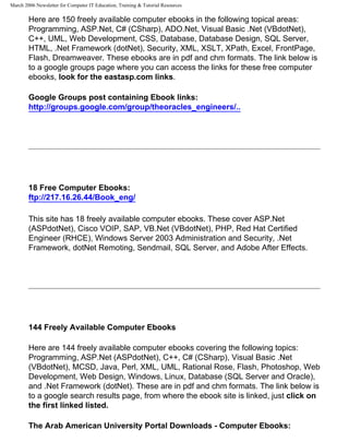 March 2006 Newsletter for Computer IT Education, Training & Tutorial Resources

        Here are 150 freely available computer ebooks in the following topical areas:
        Programming, ASP.Net, C# (CSharp), ADO.Net, Visual Basic .Net (VBdotNet),
        C++, UML, Web Development, CSS, Database, Database Design, SQL Server,
        HTML, .Net Framework (dotNet), Security, XML, XSLT, XPath, Excel, FrontPage,
        Flash, Dreamweaver. These ebooks are in pdf and chm formats. The link below is
        to a google groups page where you can access the links for these free computer
        ebooks, look for the eastasp.com links.

        Google Groups post containing Ebook links:
        http://groups.google.com/group/theoracles_engineers/..




        18 Free Computer Ebooks:
        ftp://217.16.26.44/Book_eng/

        This site has 18 freely available computer ebooks. These cover ASP.Net
        (ASPdotNet), Cisco VOIP, SAP, VB.Net (VBdotNet), PHP, Red Hat Certified
        Engineer (RHCE), Windows Server 2003 Administration and Security, .Net
        Framework, dotNet Remoting, Sendmail, SQL Server, and Adobe After Effects.




        144 Freely Available Computer Ebooks

        Here are 144 freely available computer ebooks covering the following topics:
        Programming, ASP.Net (ASPdotNet), C++, C# (CSharp), Visual Basic .Net
        (VBdotNet), MCSD, Java, Perl, XML, UML, Rational Rose, Flash, Photoshop, Web
        Development, Web Design, Windows, Linux, Database (SQL Server and Oracle),
        and .Net Framework (dotNet). These are in pdf and chm formats. The link below is
        to a google search results page, from where the ebook site is linked, just click on
        the first linked listed.

        The Arab American University Portal Downloads - Computer Ebooks:
 