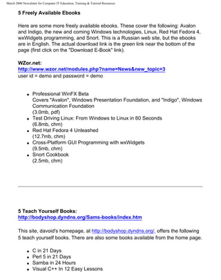 March 2006 Newsletter for Computer IT Education, Training & Tutorial Resources


        5 Freely Available Ebooks

        Here are some more freely available ebooks. These cover the following: Avalon
        and Indigo, the new and coming Windows technologies, Linux, Red Hat Fedora 4,
        wxWidgets programming, and Snort. This is a Russian web site, but the ebooks
        are in English. The actual download link is the green link near the bottom of the
        page (first click on the "Download E-Book" link).

        WZor.net:
        http://www.wzor.net/modules.php?name=News&new_topic=3
        user id = demo and password = demo


              q   Professional WinFX Beta
                  Covers "Avalon", Windows Presentation Foundation, and "Indigo", Windows
                  Communication Foundation
                  (3.0mb, pdf)
              q   Test Driving Linux: From Windows to Linux in 60 Seconds
                  (6.8mb, chm)
              q   Red Hat Fedora 4 Unleashed
                  (12.7mb, chm)
              q   Cross-Platform GUI Programming with wxWidgets
                  (9.5mb, chm)
              q   Snort Cookbook
                  (2.5mb, chm)




        5 Teach Yourself Books:
        http://bodyshop.dyndns.org/Sams-books/index.htm

        This site, davoid's homepage, at http://bodyshop.dyndns.org/, offers the following
        5 teach yourself books. There are also some books available from the home page.

              q   C in 21 Days
              q   Perl 5 in 21 Days
              q   Samba in 24 Hours
              q   Visual C++ In 12 Easy Lessons
 