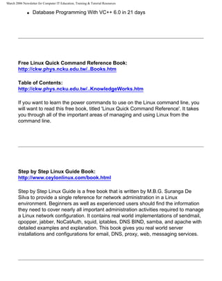 March 2006 Newsletter for Computer IT Education, Training & Tutorial Resources

              q   Database Programming With VC++ 6.0 in 21 days




        Free Linux Quick Command Reference Book:
        http://ckw.phys.ncku.edu.tw/..Books.htm

        Table of Contents:
        http://ckw.phys.ncku.edu.tw/..KnowledgeWorks.htm

        If you want to learn the power commands to use on the Linux command line, you
        will want to read this free book, titled 'Linux Quick Command Reference'. It takes
        you through all of the important areas of managing and using Linux from the
        command line.




        Step by Step Linux Guide Book:
        http://www.ceylonlinux.com/book.html

        Step by Step Linux Guide is a free book that is written by M.B.G. Suranga De
        Silva to provide a single reference for network administration in a Linux
        environment. Beginners as well as experienced users should find the information
        they need to cover nearly all important administration activities required to manage
        a Linux network configuration. It contains real world implementations of sendmail,
        qpopper, jabber, NoCatAuth, squid, iptables, DNS BIND, samba, and apache with
        detailed examples and explanation. This book gives you real world server
        installations and configurations for email, DNS, proxy, web, messaging services.
 